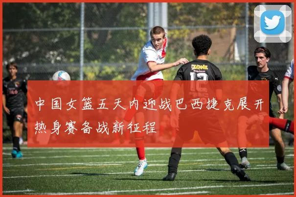 中国女篮五天内迎战巴西捷克展开热身赛备战新征程