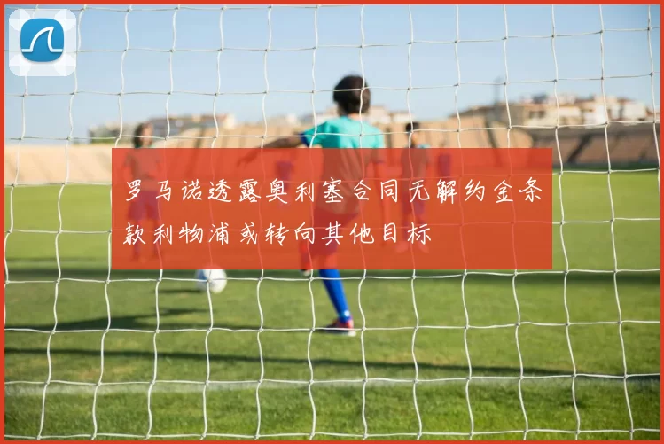 罗马诺透露奥利塞合同无解约金条款利物浦或转向其他目标