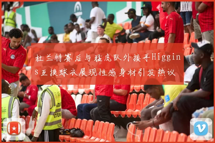 杜兰特赛后与猛虎队外接手Higgins互换球衣展现性感身材引发热议