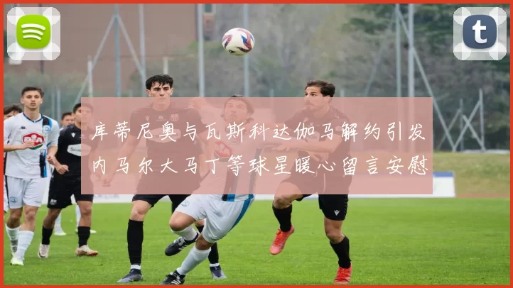 库蒂尼奥与瓦斯科达伽马解约引发内马尔大马丁等球星暖心留言安慰