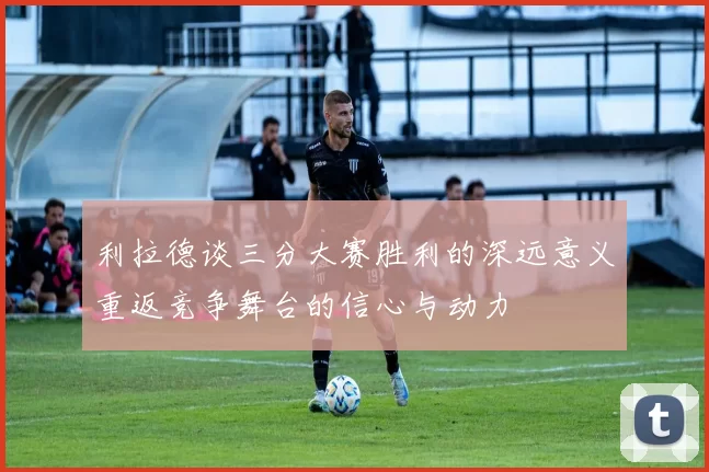 利拉德谈三分大赛胜利的深远意义重返竞争舞台的信心与动力
