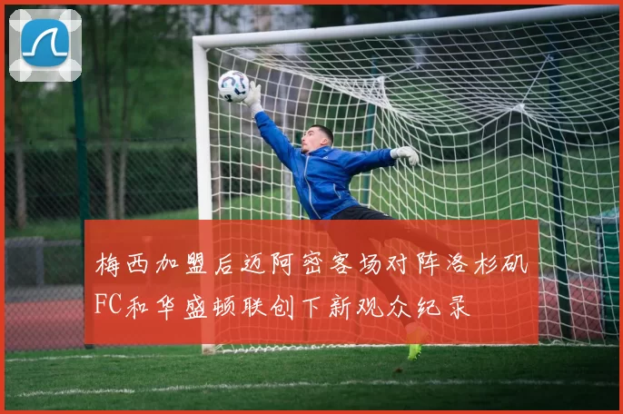 梅西加盟后迈阿密客场对阵洛杉矶FC和华盛顿联创下新观众纪录