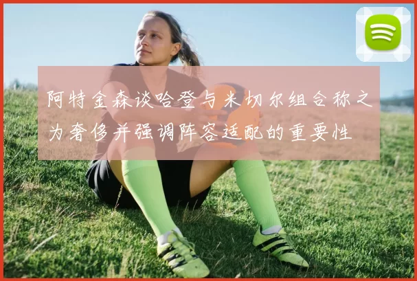 阿特金森谈哈登与米切尔组合称之为奢侈并强调阵容适配的重要性