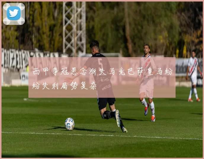 西甲争冠悬念渐失马竞巴萨皇马纷纷失利局势复杂