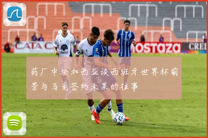 药厂中场加西亚谈西班牙世界杯前景与马竞签约未果的往事