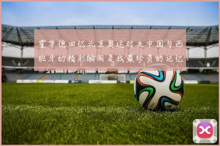 霍华德回忆北京奥运对决中国与西班牙的精彩瞬间是我最珍贵的记忆之一
