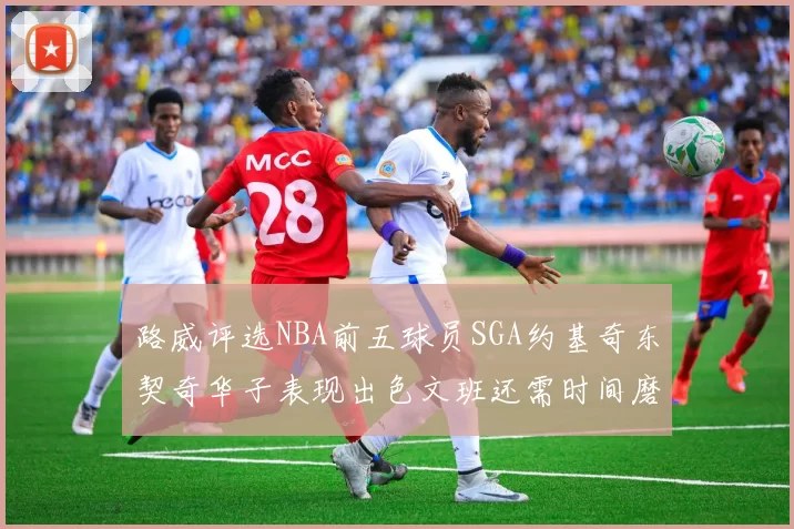 路威评选NBA前五球员SGA约基奇东契奇华子表现出色文班还需时间磨练