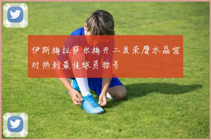 伊斯梅拉萨尔梅开二度荣膺水晶宫对热刺最佳球员称号