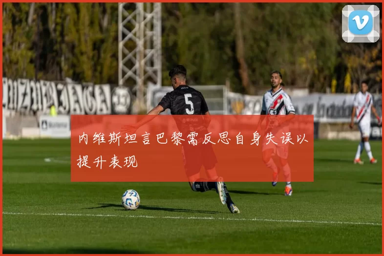 内维斯坦言巴黎需反思自身失误以提升表现