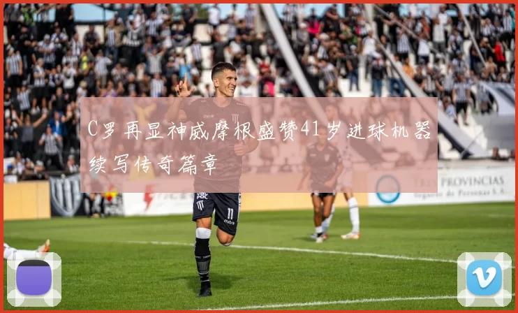 C罗再显神威摩根盛赞41岁进球机器续写传奇篇章