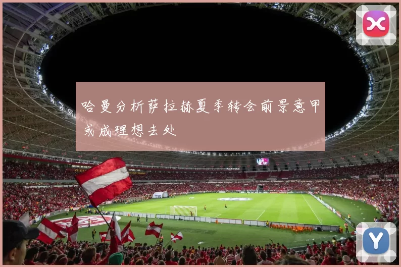哈曼分析萨拉赫夏季转会前景意甲或成理想去处