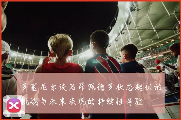 罗塞尼尔谈若昂佩德罗状态起伏的挑战与未来表现的持续性考验