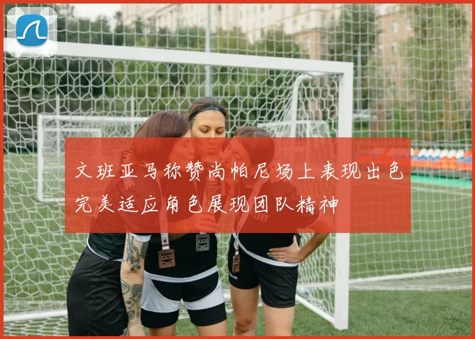 文班亚马称赞尚帕尼场上表现出色完美适应角色展现团队精神