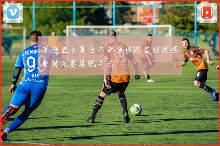 罗德里戈复出不幸扭伤膝盖仍顽强坚持完赛展现斗志