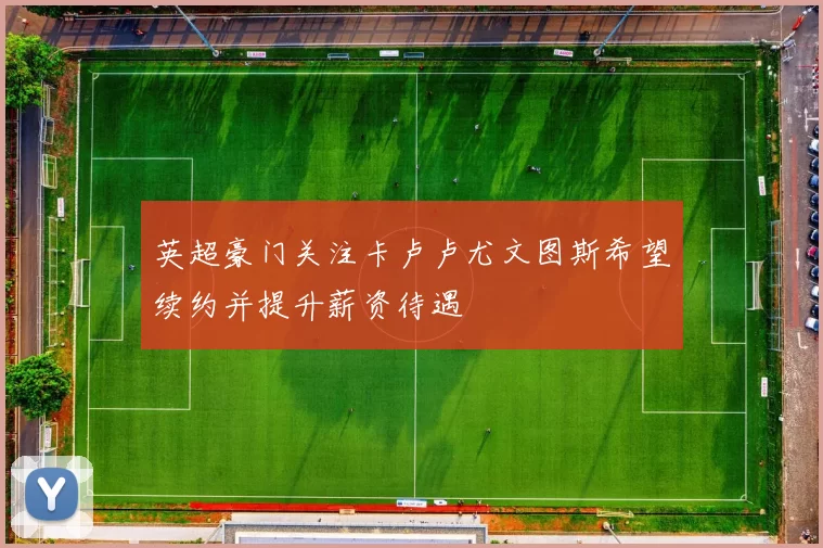 英超豪门关注卡卢卢尤文图斯希望续约并提升薪资待遇